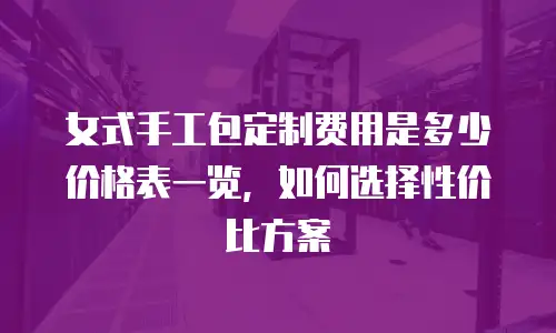 女式手工包定制费用是多少价格表一览，如何选择性价比方案
