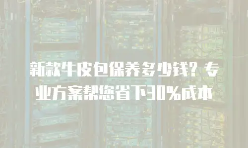 新款牛皮包保养多少钱？专业方案帮您省下30%成本