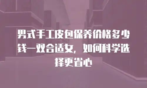 男式手工皮包保养价格多少钱一双合适女，如何科学选择更省心