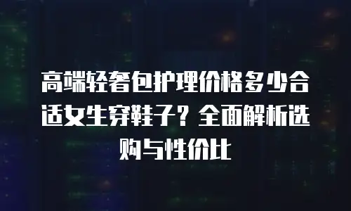 高端轻奢包护理价格多少合适女生穿鞋子？全面解析选购与性价比