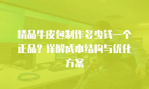 精品牛皮包制作多少钱一个正品？详解成本结构与优化方案