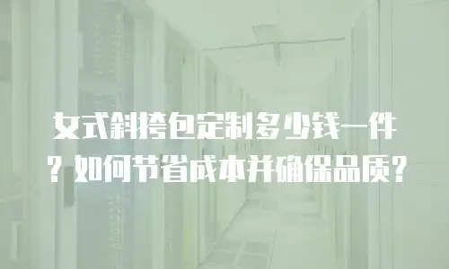 女式斜挎包定制多少钱一件？如何节省成本并确保品质？