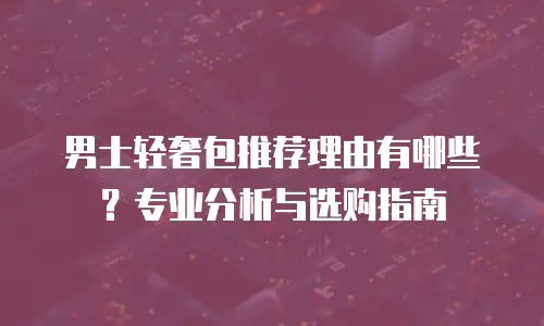 男士轻奢包推荐理由有哪些？专业分析与选购指南