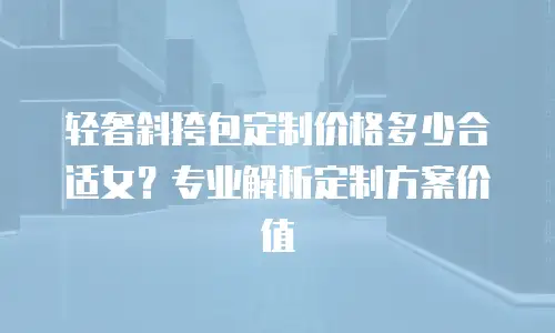 轻奢斜挎包定制价格多少合适女？专业解析定制方案价值