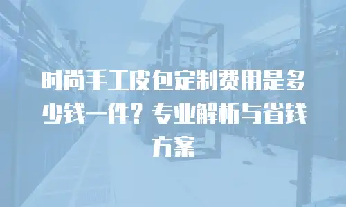 时尚手工皮包定制费用是多少钱一件？专业解析与省钱方案