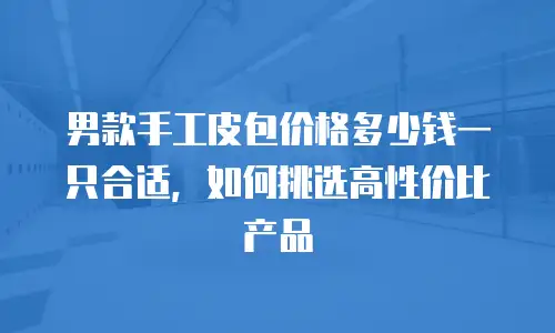 男款手工皮包价格多少钱一只合适，如何挑选高性价比产品
