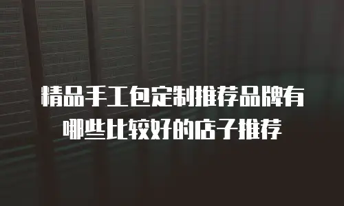 精品手工包定制推荐品牌有哪些比较好的店子推荐