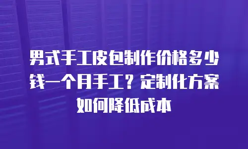 男式手工皮包制作价格多少钱一个月手工？定制化方案如何降低成本