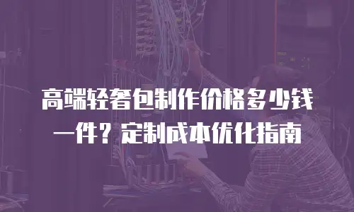 高端轻奢包制作价格多少钱一件？定制成本优化指南