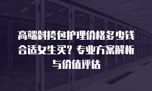 高端斜挎包护理价格多少钱合适女生买？专业方案解析与价值评估