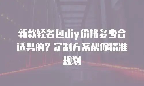 新款轻奢包diy价格多少合适男的？定制方案帮你精准规划