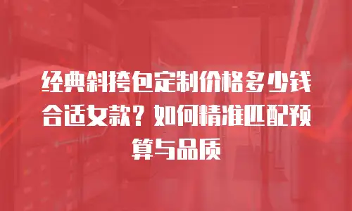 经典斜挎包定制价格多少钱合适女款？如何精准匹配预算与品质