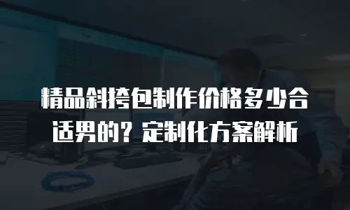 精品斜挎包制作价格多少合适男的？定制化方案解析