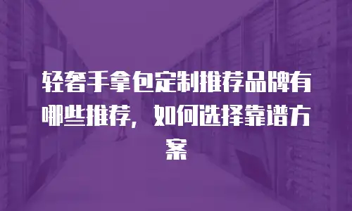 轻奢手拿包定制推荐品牌有哪些推荐，如何选择靠谱方案