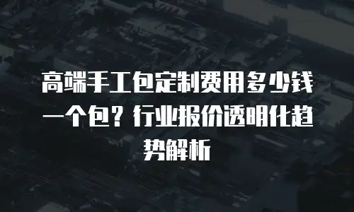 高端手工包定制费用多少钱一个包？行业报价透明化趋势解析