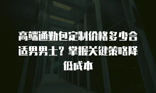 高端通勤包定制价格多少合适男男士？掌握关键策略降低成本
