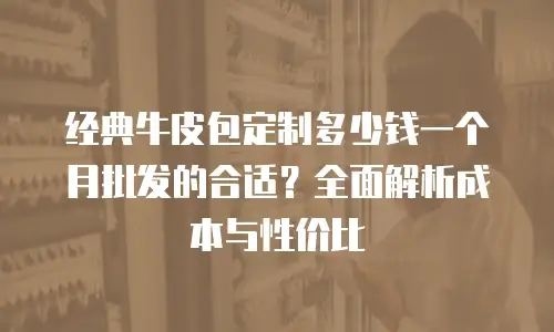 经典牛皮包定制多少钱一个月批发的合适？全面解析成本与性价比