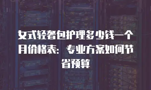 女式轻奢包护理多少钱一个月价格表：专业方案如何节省预算