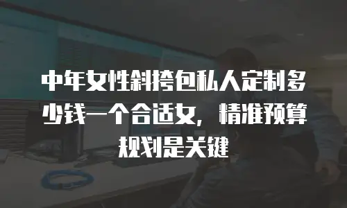 中年女性斜挎包私人定制多少钱一个合适女，精准预算规划是关键