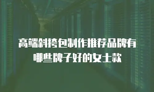 高端斜挎包制作推荐品牌有哪些牌子好的女士款