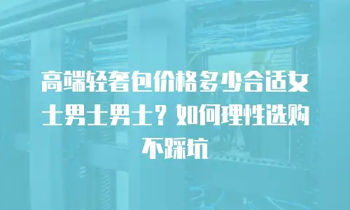 高端轻奢包价格多少合适女士男士男士？如何理性选购不踩坑