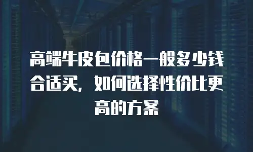高端牛皮包价格一般多少钱合适买，如何选择性价比更高的方案