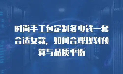 时尚手工包定制多少钱一套合适女款，如何合理规划预算与品质平衡