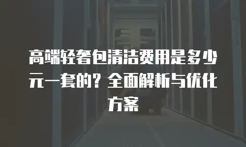 高端轻奢包清洁费用是多少元一套的？全面解析与优化方案