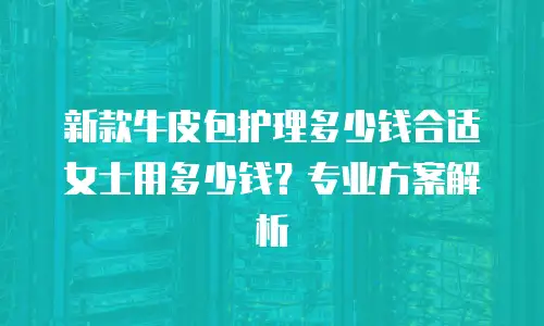 新款牛皮包护理多少钱合适女士用多少钱？专业方案解析
