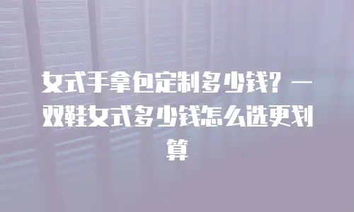 女式手拿包定制多少钱？一双鞋女式多少钱怎么选更划算