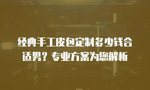 经典手工皮包定制多少钱合适男？专业方案为您解析