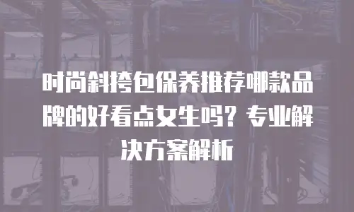 时尚斜挎包保养推荐哪款品牌的好看点女生吗？专业解决方案解析