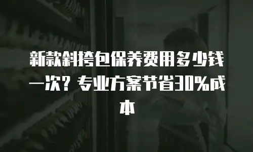 新款斜挎包保养费用多少钱一次？专业方案节省30%成本