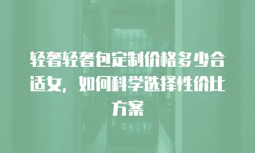 轻奢轻奢包定制价格多少合适女，如何科学选择性价比方案