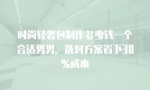 时尚轻奢包制作多少钱一个合适男男，选对方案省下30%成本