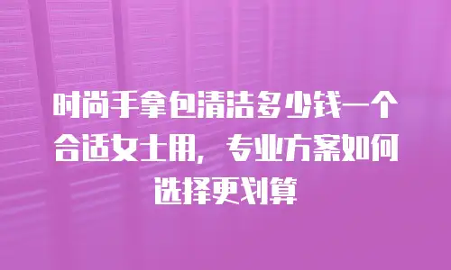 时尚手拿包清洁多少钱一个合适女士用，专业方案如何选择更划算