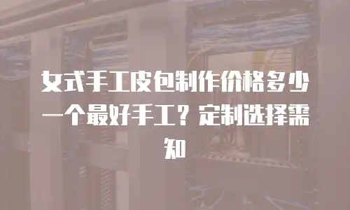 女式手工皮包制作价格多少一个最好手工？定制选择需知