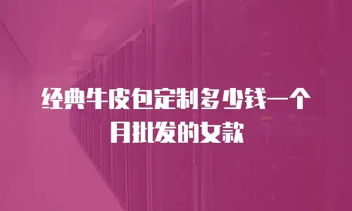 经典牛皮包定制多少钱一个月批发的女款