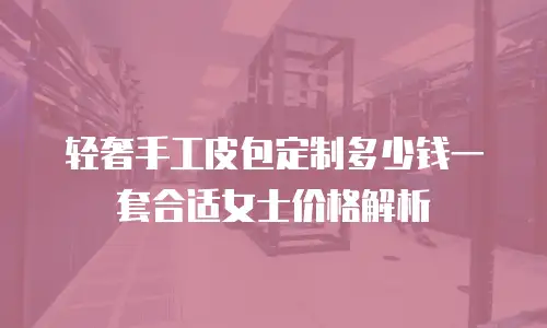 轻奢手工皮包定制多少钱一套合适女士价格解析