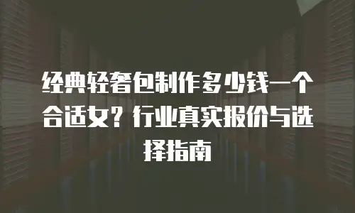 经典轻奢包制作多少钱一个合适女？行业真实报价与选择指南