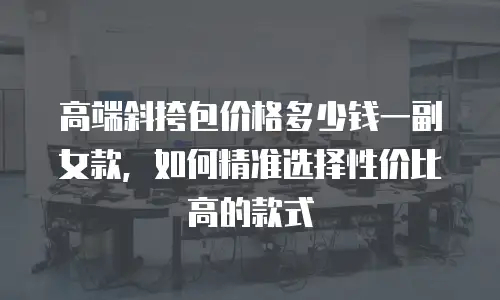 高端斜挎包价格多少钱一副女款，如何精准选择性价比高的款式