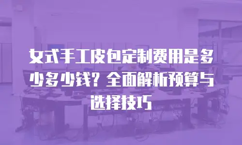 女式手工皮包定制费用是多少多少钱？全面解析预算与选择技巧