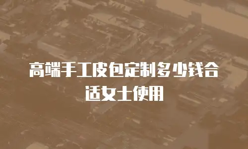 高端手工皮包定制多少钱合适女士使用