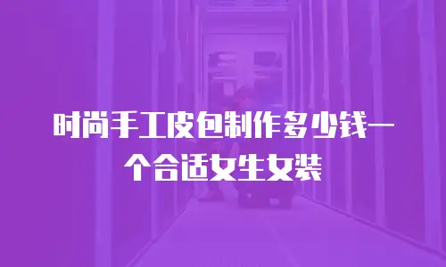 时尚手工皮包制作多少钱一个合适女生女装