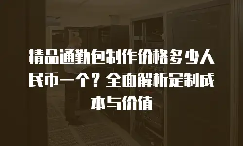 精品通勤包制作价格多少人民币一个？全面解析定制成本与价值