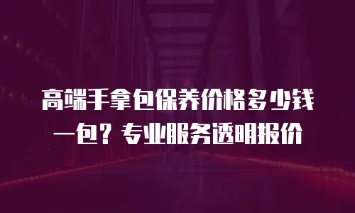 高端手拿包保养价格多少钱一包？专业服务透明报价