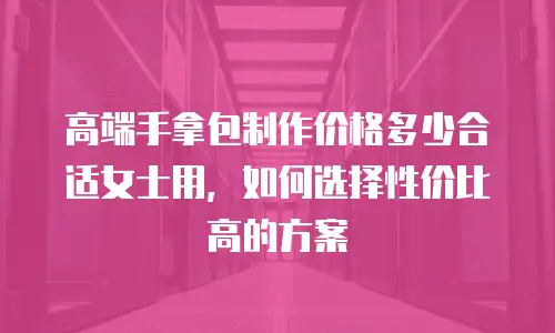 高端手拿包制作价格多少合适女士用，如何选择性价比高的方案