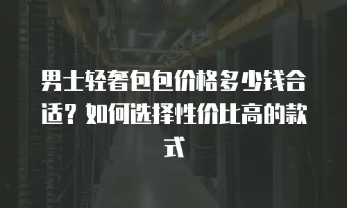男士轻奢包包价格多少钱合适？如何选择性价比高的款式