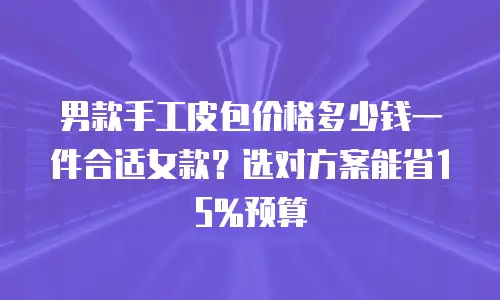 男款手工皮包价格多少钱一件合适女款？选对方案能省15%预算