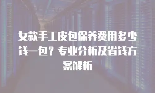 女款手工皮包保养费用多少钱一包？专业分析及省钱方案解析